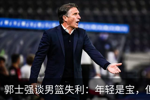郭士强谈男篮失利：年轻是宝，但稳定是金啊！